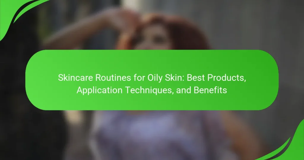 Skincare Routines for Oily Skin: Best Products, Application Techniques, and Benefits